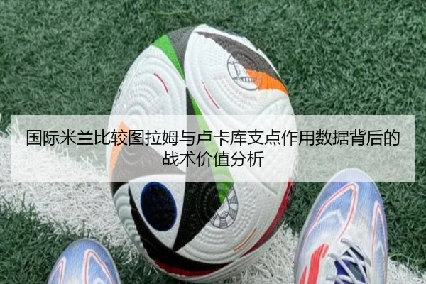 国际米兰比较图拉姆与卢卡库支点作用数据背后的战术价值分析