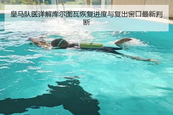 皇马队医详解库尔图瓦恢复进度与复出窗口最新判断