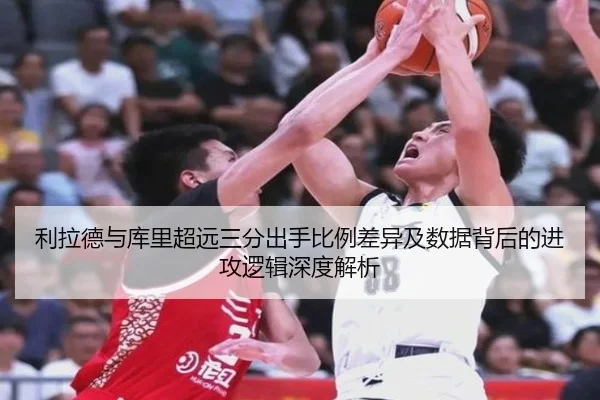 利拉德与库里超远三分出手比例差异及数据背后的进攻逻辑深度解析