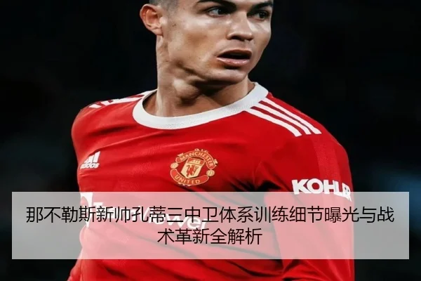 那不勒斯新帅孔蒂三中卫体系训练细节曝光与战术革新全解析