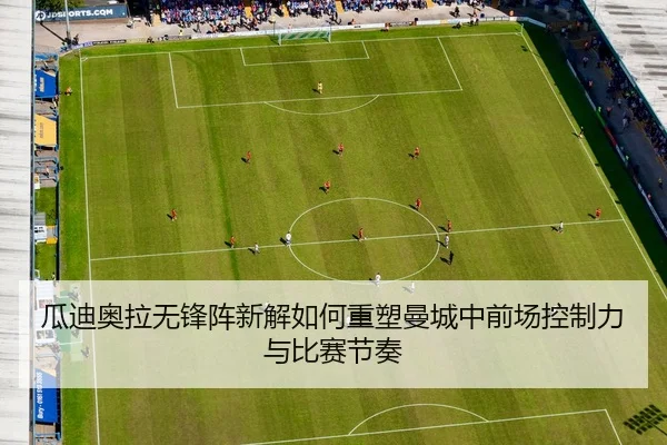 瓜迪奥拉无锋阵新解如何重塑曼城中前场控制力与比赛节奏